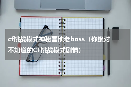 cf挑战模式神秘营地老boss（你绝对不知道的CF挑战模式剧情）
