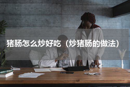 猪肠怎么炒好吃（炒猪肠的做法）