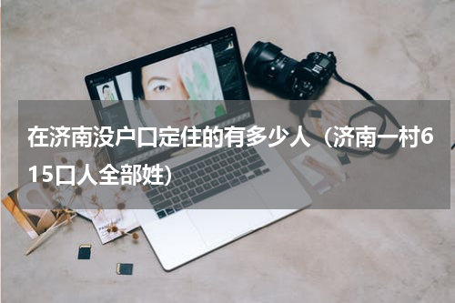 在济南没户口定住的有多少人（济南一村615口人全部姓）