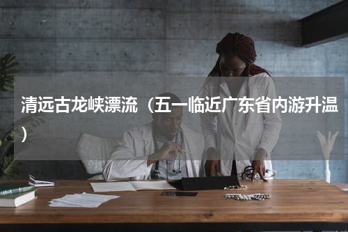 清远古龙峡漂流（五一临近广东省内游升温）