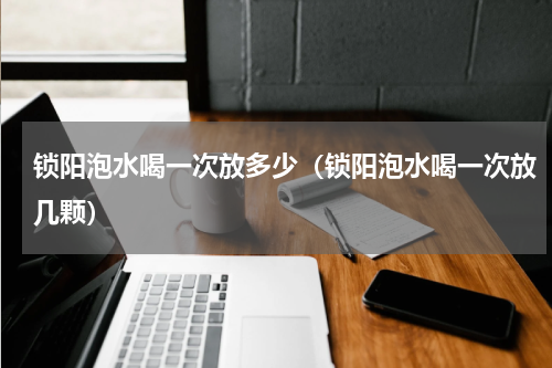 锁阳泡水喝一次放多少（锁阳泡水喝一次放几颗）