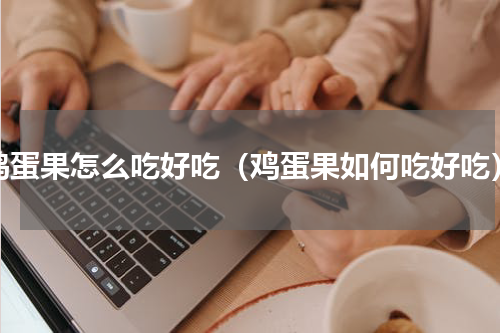 鸡蛋果怎么吃好吃（鸡蛋果如何吃好吃）