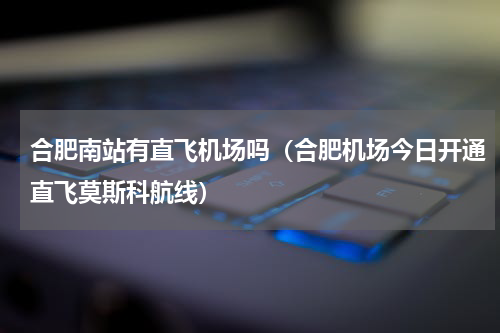 合肥南站有直飞机场吗（合肥机场今日开通直飞莫斯科航线）