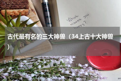 古代最有名的三大神兽（34上古十大神兽）