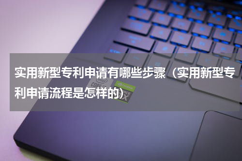 实用新型专利申请有哪些步骤（实用新型专利申请流程是怎样的）