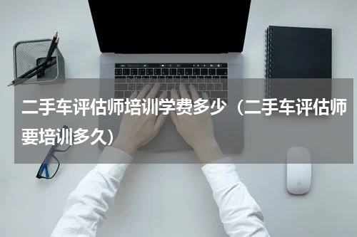 二手车评估师培训学费多少（二手车评估师要培训多久）