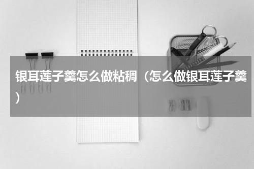 银耳莲子羹怎么做粘稠（怎么做银耳莲子羹）