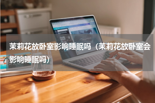 茉莉花放卧室影响睡眠吗（茉莉花放卧室会影响睡眠吗）