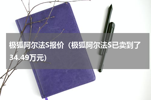 极狐阿尔法S报价（极狐阿尔法S已卖到了34.49万元）