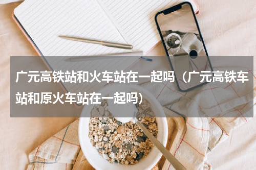 广元高铁站和火车站在一起吗（广元高铁车站和原火车站在一起吗）