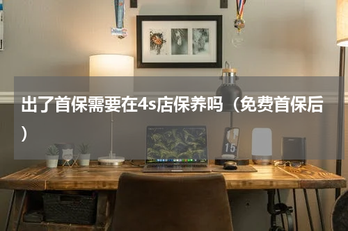 出了首保需要在4s店保养吗（免费首保后）