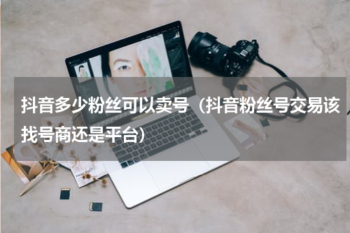 抖音多少粉丝可以卖号（抖音粉丝号交易该找号商还是平台）