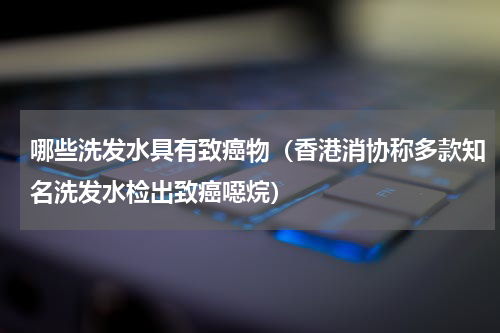 哪些洗发水具有致癌物（香港消协称多款知名洗发水检出致癌噁烷）
