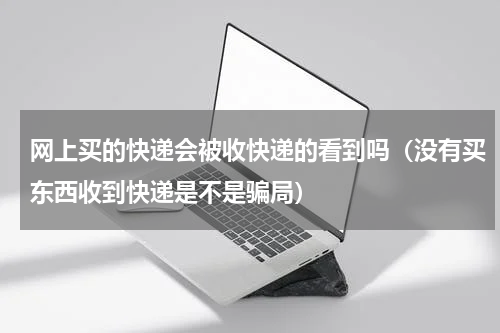 网上买的快递会被收快递的看到吗（没有买东西收到快递是不是骗局）