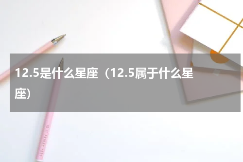 12.5是什么星座（12.5属于什么星座）