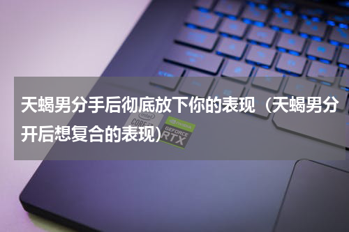 天蝎男分手后彻底放下你的表现（天蝎男分开后想复合的表现）