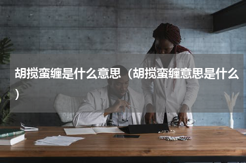 胡搅蛮缠是什么意思（胡搅蛮缠意思是什么）