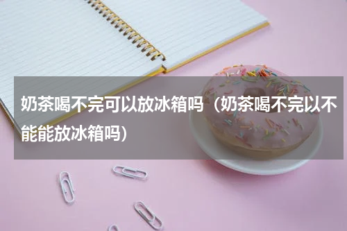 奶茶喝不完可以放冰箱吗（奶茶喝不完以不能能放冰箱吗）