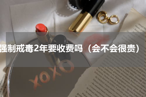 强制戒毒2年要收费吗（会不会很贵）