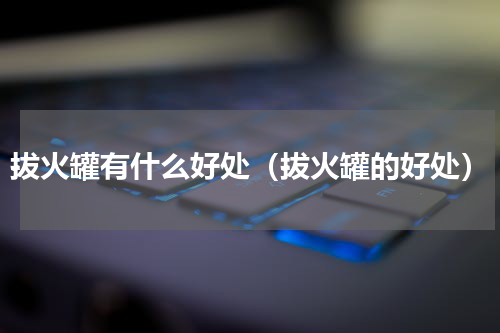 拔火罐有什么好处（拔火罐的好处）