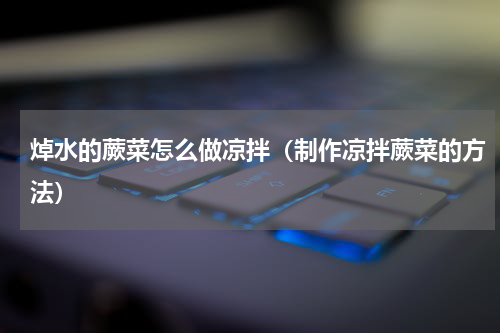 焯水的蕨菜怎么做凉拌（制作凉拌蕨菜的方法）
