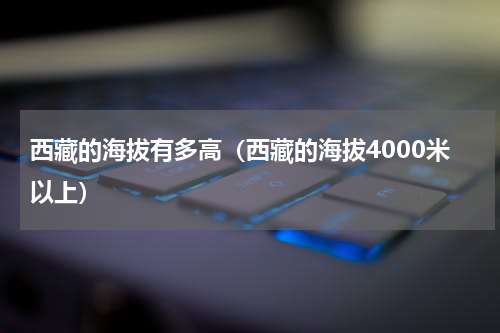 西藏的海拔有多高（西藏的海拔4000米以上）