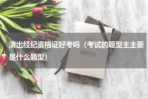 演出经纪资格证好考吗（考试的题型主主要是什么题型）