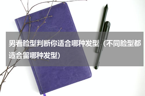 男看脸型判断你适合哪种发型（不同脸型都适合留哪种发型）