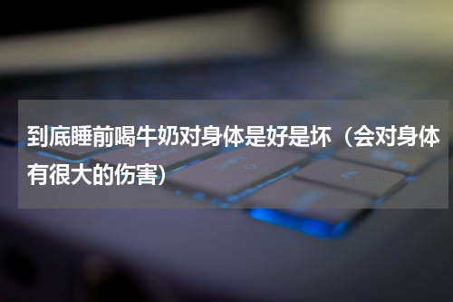 到底睡前喝牛奶对身体是好是坏（会对身体有很大的伤害）