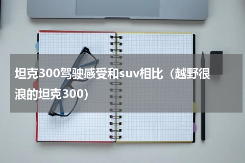 坦克300驾驶感受和suv相比（越野很浪的坦克300）
