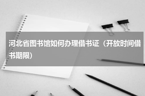 河北省图书馆如何办理借书证（开放时间借书期限）