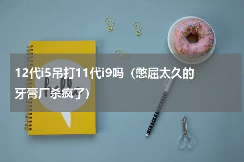12代i5吊打11代i9吗（憋屈太久的牙膏厂杀疯了）