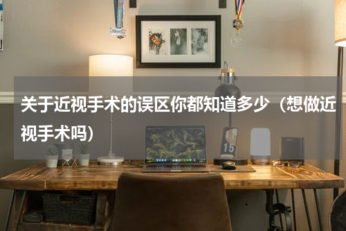 关于近视手术的误区你都知道多少（想做近视手术吗）