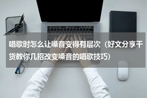 唱歌时怎么让嗓音变得有层次（好文分享干货教你几招改变嗓音的唱歌技巧）