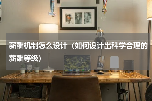 薪酬机制怎么设计（如何设计出科学合理的薪酬等级）