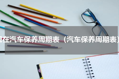现在汽车保养周期表（汽车保养周期表）