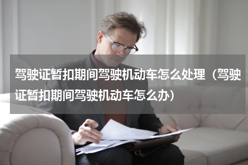 驾驶证暂扣期间驾驶机动车怎么处理（驾驶证暂扣期间驾驶机动车怎么办）