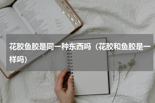 花胶鱼胶是同一种东西吗（花胶和鱼胶是一样吗）