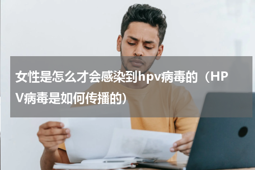 女性是怎么才会感染到hpv病毒的（HPV病毒是如何传播的）