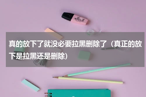 真的放下了就没必要拉黑删除了（真正的放下是拉黑还是删除）