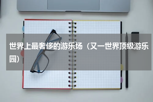 世界上最奢侈的游乐场（又一世界顶级游乐园）