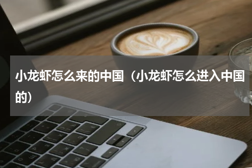 小龙虾怎么来的中国（小龙虾怎么进入中国的）