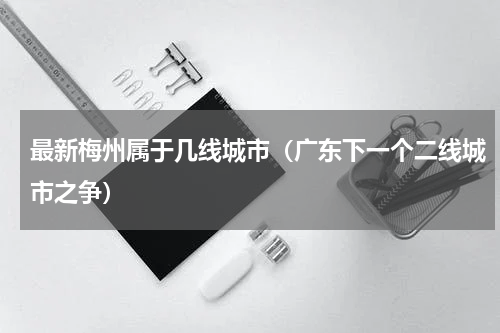 最新梅州属于几线城市（广东下一个二线城市之争）