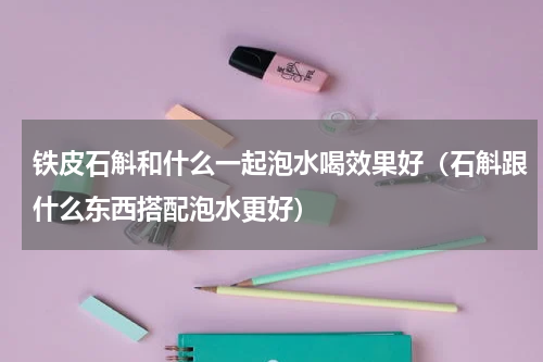 铁皮石斛和什么一起泡水喝效果好（石斛跟什么东西搭配泡水更好）