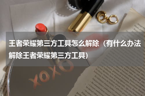 王者荣耀第三方工具怎么解除（有什么办法解除王者荣耀第三方工具）