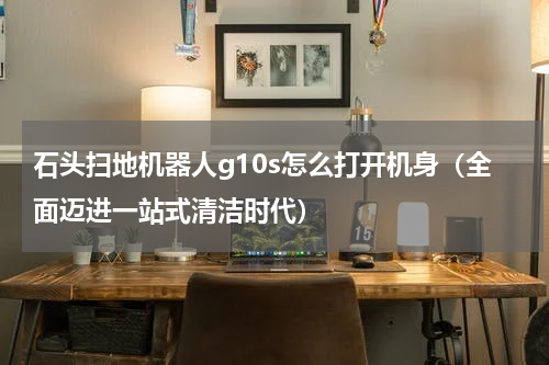 石头扫地机器人g10s怎么打开机身（全面迈进一站式清洁时代）