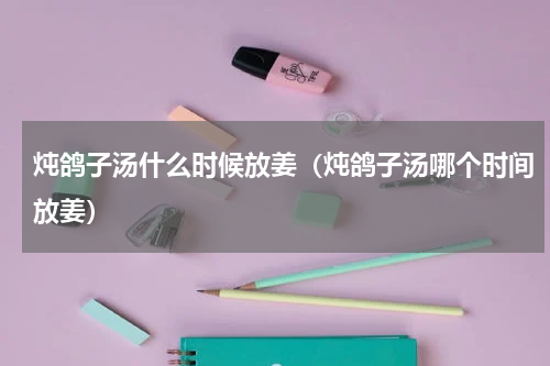 炖鸽子汤什么时候放姜（炖鸽子汤哪个时间放姜）
