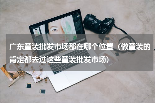 广东童装批发市场都在哪个位置（做童装的肯定都去过这些童装批发市场）