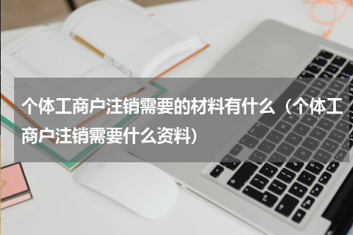 个体工商户注销需要的材料有什么（个体工商户注销需要什么资料）