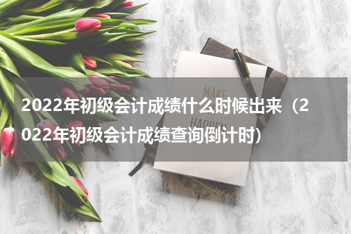 2022年初级会计成绩什么时候出来（2022年初级会计成绩查询倒计时）